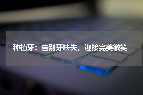  种植牙：告别牙缺失，迎接完美微笑