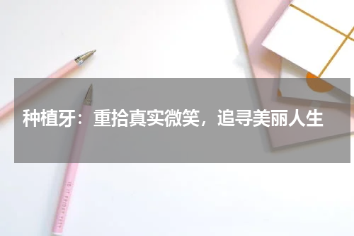  种植牙：重拾真实微笑，追寻美丽人生