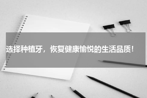  选择种植牙，恢复健康愉悦的生活品质！