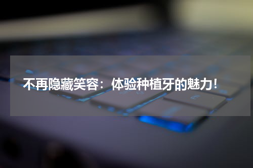  不再隐藏笑容：体验种植牙的魅力！