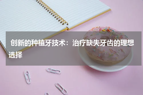  创新的种植牙技术：治疗缺失牙齿的理想选择