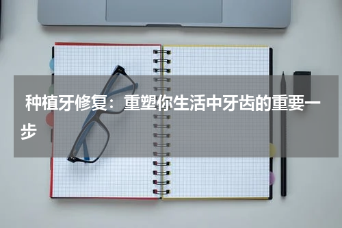  种植牙修复：重塑你生活中牙齿的重要一步