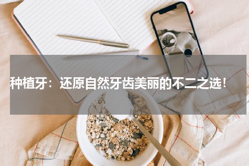  种植牙：还原自然牙齿美丽的不二之选！
