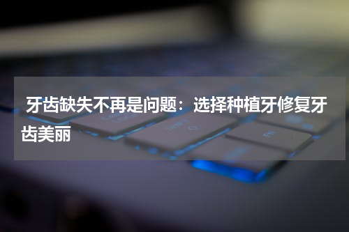  牙齿缺失不再是问题：选择种植牙修复牙齿美丽