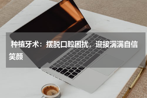  种植牙术：摆脱口腔困扰，迎接满满自信笑颜