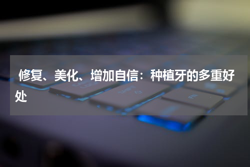  修复、美化、增加自信：种植牙的多重好处