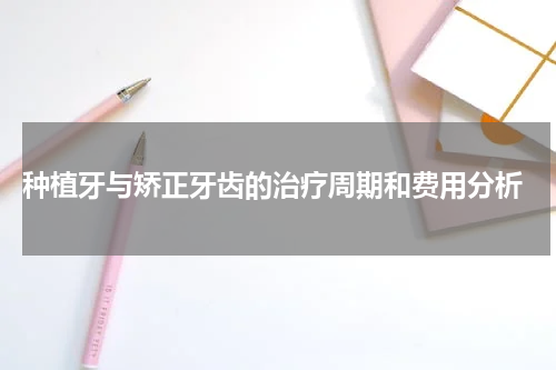  种植牙与矫正牙齿的治疗周期和费用分析