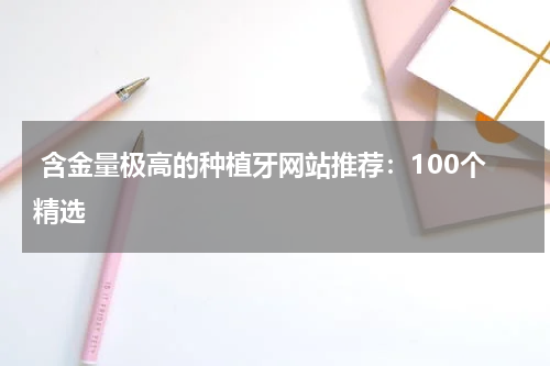  含金量极高的种植牙网站推荐：100个精选