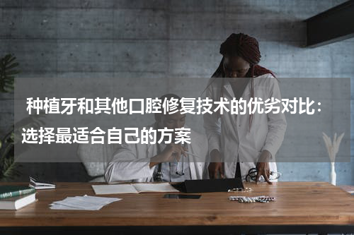  种植牙和其他口腔修复技术的优劣对比：选择最适合自己的方案