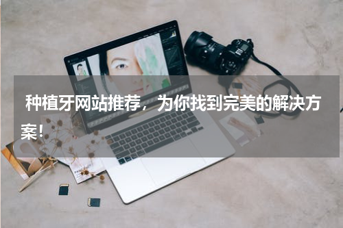  种植牙网站推荐，为你找到完美的解决方案！