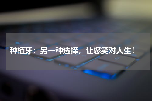  种植牙：另一种选择，让您笑对人生！