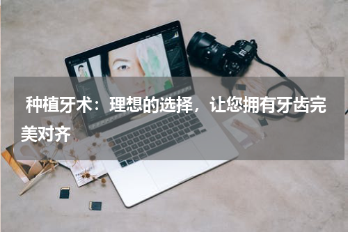  种植牙术：理想的选择，让您拥有牙齿完美对齐