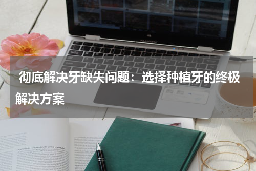  彻底解决牙缺失问题：选择种植牙的终极解决方案