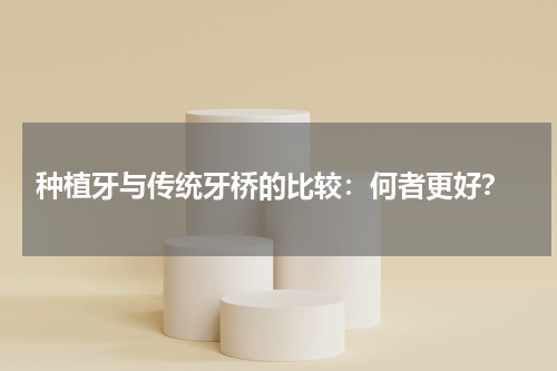  种植牙与传统牙桥的比较：何者更好？