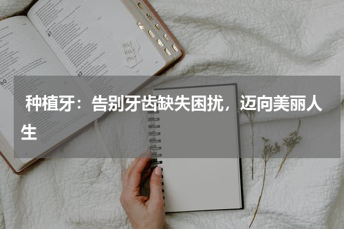 种植牙：告别牙齿缺失困扰，迈向美丽人生