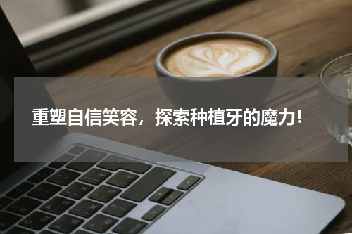  重塑自信笑容，探索种植牙的魔力！