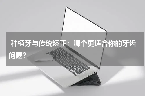  种植牙与传统矫正：哪个更适合你的牙齿问题？