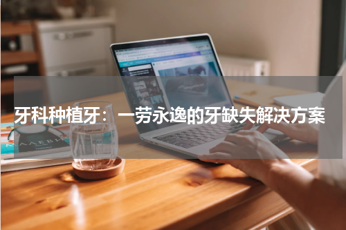  牙科种植牙：一劳永逸的牙缺失解决方案