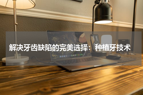  解决牙齿缺陷的完美选择：种植牙技术