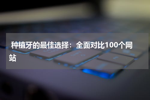  种植牙的最佳选择：全面对比100个网站