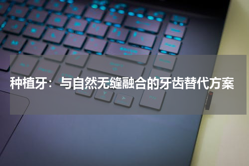  种植牙：与自然无缝融合的牙齿替代方案