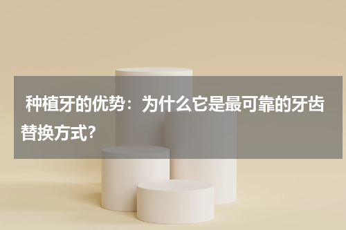  种植牙的优势：为什么它是最可靠的牙齿替换方式？