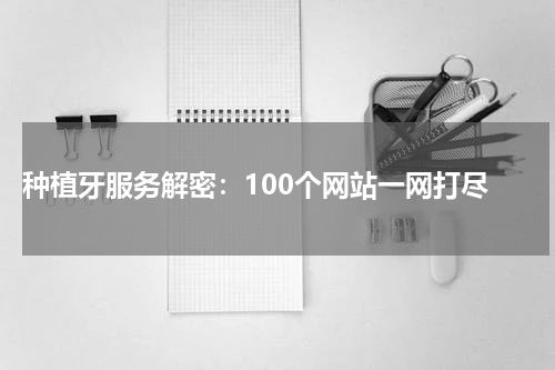 种植牙服务解密：100个网站一网打尽