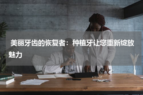  美丽牙齿的恢复者：种植牙让您重新绽放魅力