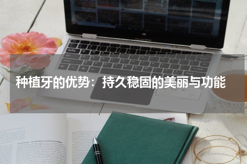  种植牙的优势：持久稳固的美丽与功能
