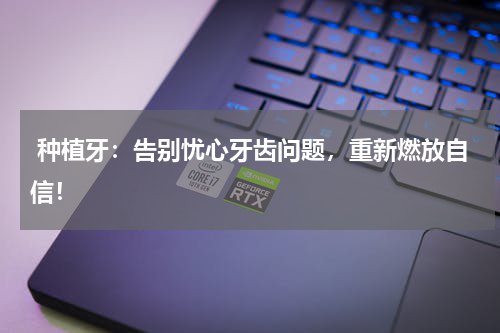  种植牙：告别忧心牙齿问题，重新燃放自信！