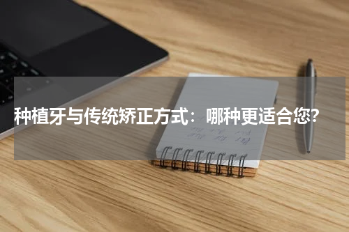  种植牙与传统矫正方式：哪种更适合您？