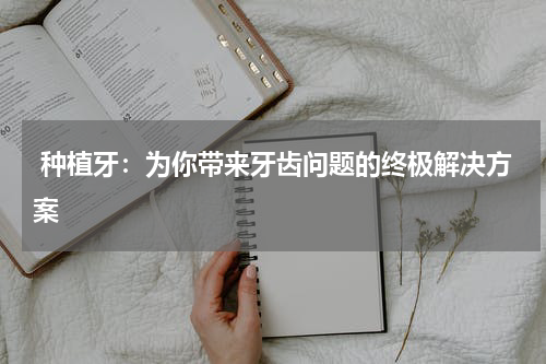  种植牙：为你带来牙齿问题的终极解决方案