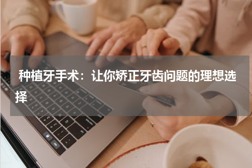  种植牙手术：让你矫正牙齿问题的理想选择