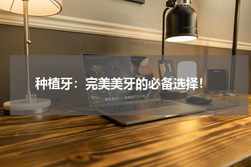  种植牙：完美美牙的必备选择！