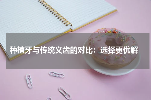  种植牙与传统义齿的对比：选择更优解