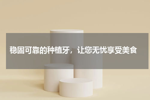  稳固可靠的种植牙，让您无忧享受美食