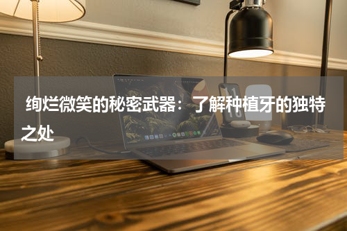  绚烂微笑的秘密武器：了解种植牙的独特之处
