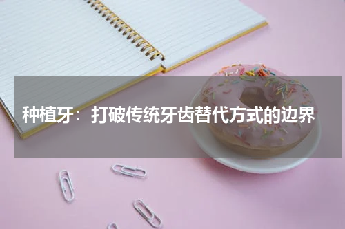  种植牙：打破传统牙齿替代方式的边界
