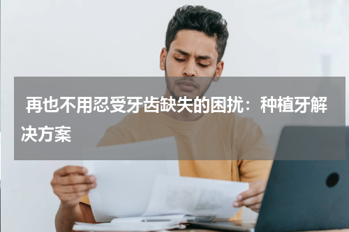  再也不用忍受牙齿缺失的困扰：种植牙解决方案