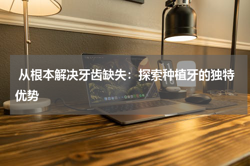  从根本解决牙齿缺失：探索种植牙的独特优势