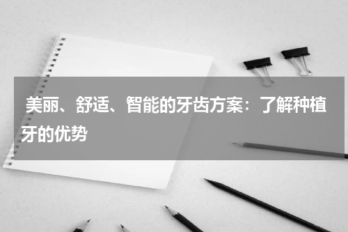  美丽、舒适、智能的牙齿方案：了解种植牙的优势