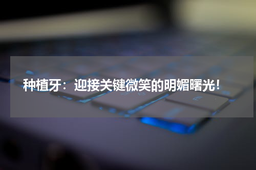  种植牙：迎接关键微笑的明媚曙光！