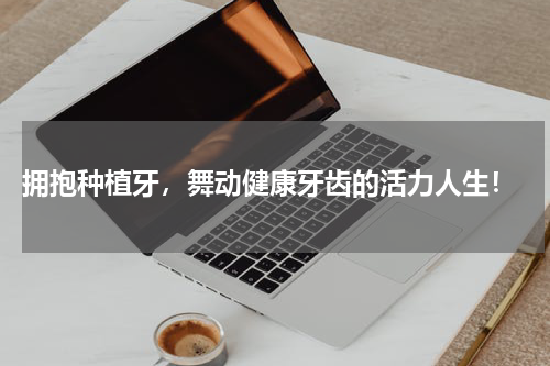  拥抱种植牙，舞动健康牙齿的活力人生！