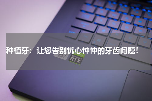  种植牙：让您告别忧心忡忡的牙齿问题！