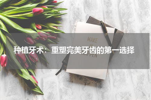  种植牙术：重塑完美牙齿的第一选择