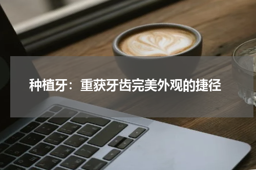  种植牙：重获牙齿完美外观的捷径