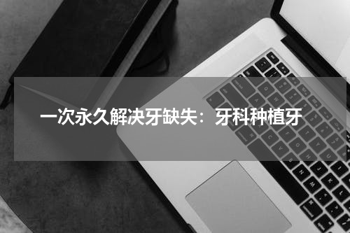  一次永久解决牙缺失：牙科种植牙