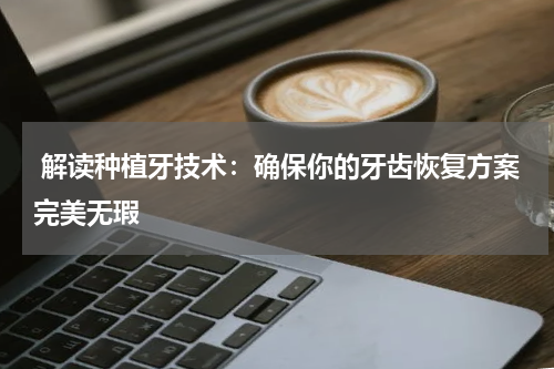  解读种植牙技术：确保你的牙齿恢复方案完美无瑕