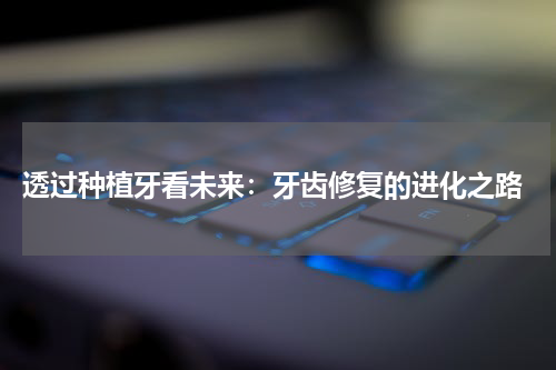  透过种植牙看未来：牙齿修复的进化之路