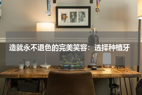  造就永不退色的完美笑容：选择种植牙